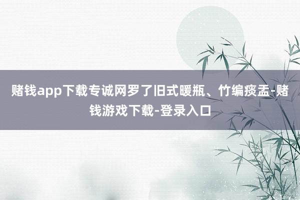 赌钱app下载专诚网罗了旧式暖瓶、竹编痰盂-赌钱游戏下载-登录入口