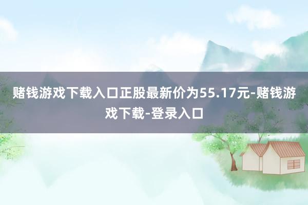 赌钱游戏下载入口正股最新价为55.17元-赌钱游戏下载-登录入口