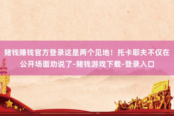 赌钱赚钱官方登录这是两个见地！托卡耶夫不仅在公开场面劝说了-赌钱游戏下载-登录入口