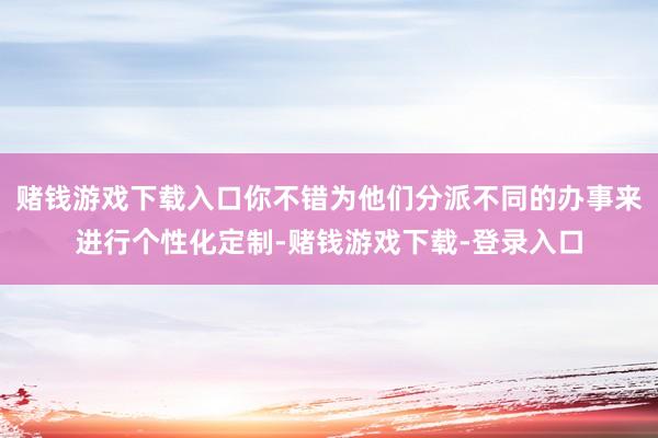 赌钱游戏下载入口你不错为他们分派不同的办事来进行个性化定制-赌钱游戏下载-登录入口