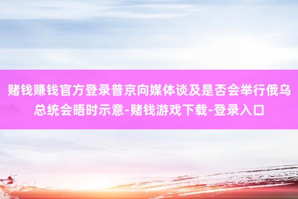 赌钱赚钱官方登录普京向媒体谈及是否会举行俄乌总统会晤时示意-赌钱游戏下载-登录入口