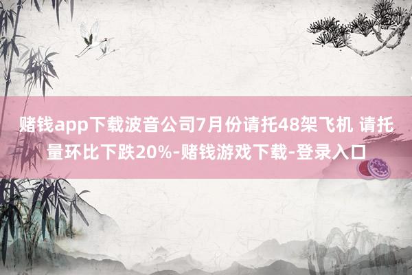 赌钱app下载波音公司7月份请托48架飞机 请托量环比下跌20%-赌钱游戏下载-登录入口