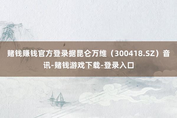 赌钱赚钱官方登录据昆仑万维（300418.SZ）音讯-赌钱游戏下载-登录入口