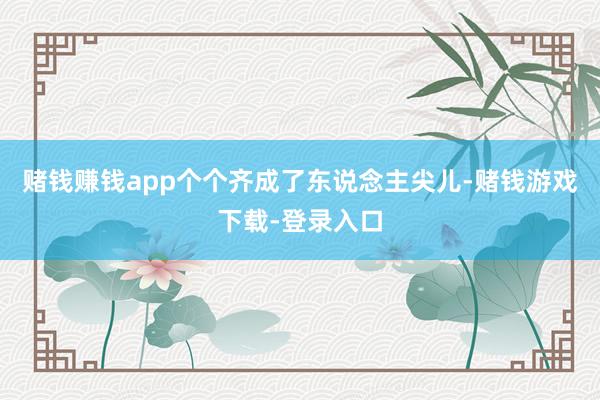 赌钱赚钱app个个齐成了东说念主尖儿-赌钱游戏下载-登录入口