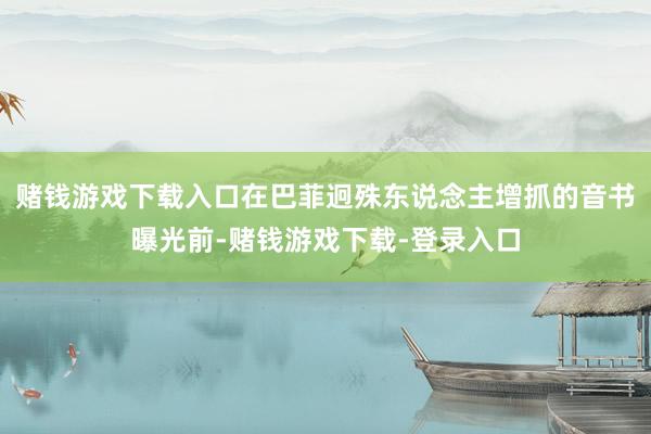 赌钱游戏下载入口在巴菲迥殊东说念主增抓的音书曝光前-赌钱游戏下载-登录入口