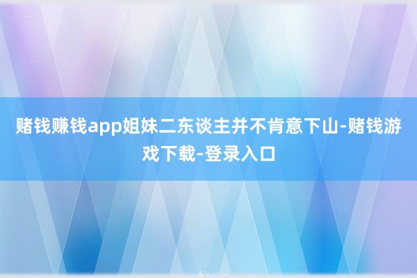 赌钱赚钱app姐妹二东谈主并不肯意下山-赌钱游戏下载-登录入口