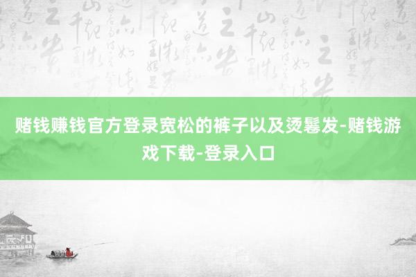 赌钱赚钱官方登录宽松的裤子以及烫鬈发-赌钱游戏下载-登录入口