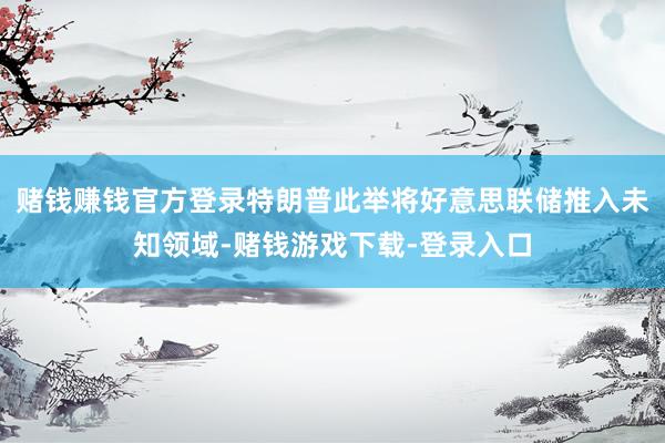 赌钱赚钱官方登录特朗普此举将好意思联储推入未知领域-赌钱游戏下载-登录入口
