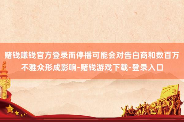 赌钱赚钱官方登录而停播可能会对告白商和数百万不雅众形成影响-赌钱游戏下载-登录入口