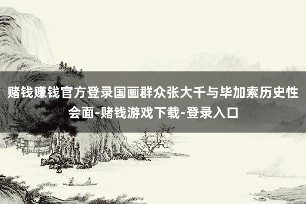 赌钱赚钱官方登录国画群众张大千与毕加索历史性会面-赌钱游戏下载-登录入口