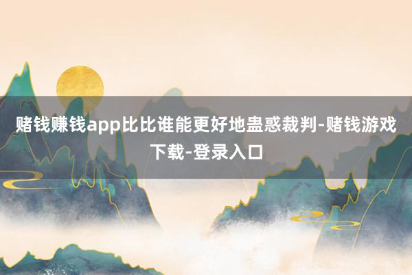 赌钱赚钱app比比谁能更好地蛊惑裁判-赌钱游戏下载-登录入口