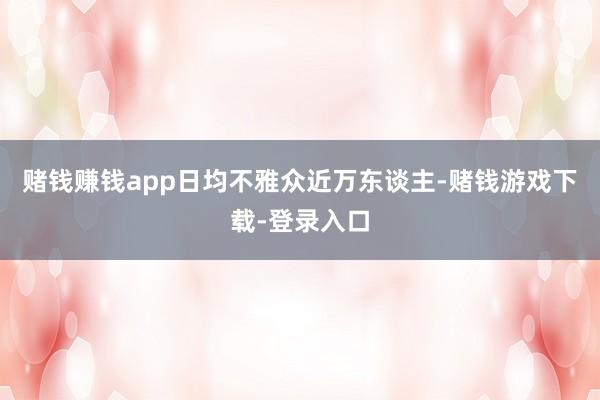 赌钱赚钱app日均不雅众近万东谈主-赌钱游戏下载-登录入口