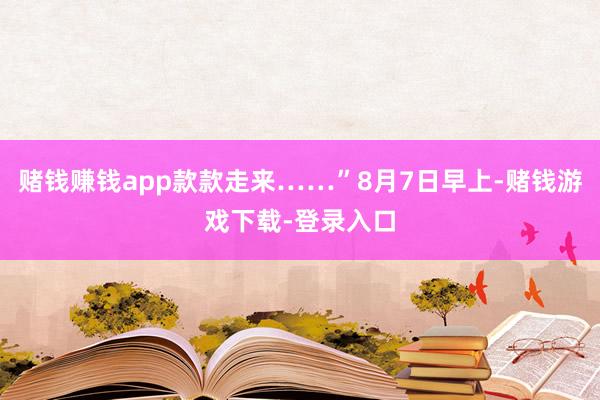 赌钱赚钱app款款走来……”8月7日早上-赌钱游戏下载-登录入口