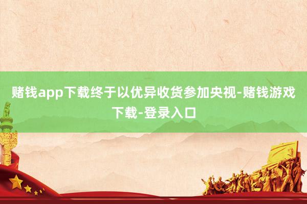 赌钱app下载终于以优异收货参加央视-赌钱游戏下载-登录入口