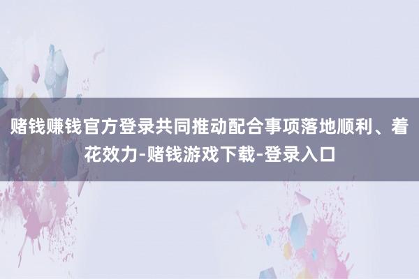 赌钱赚钱官方登录共同推动配合事项落地顺利、着花效力-赌钱游戏下载-登录入口