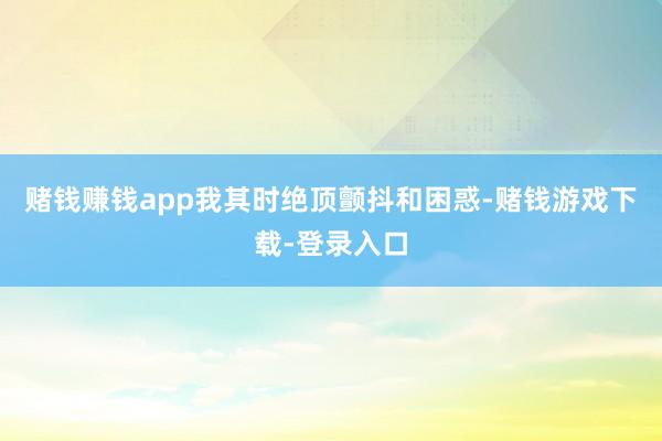 赌钱赚钱app我其时绝顶颤抖和困惑-赌钱游戏下载-登录入口