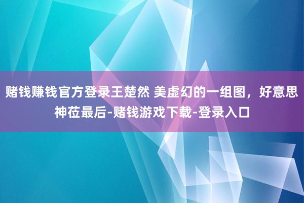 赌钱赚钱官方登录王楚然 美虚幻的一组图，好意思神莅最后-赌钱游戏下载-登录入口