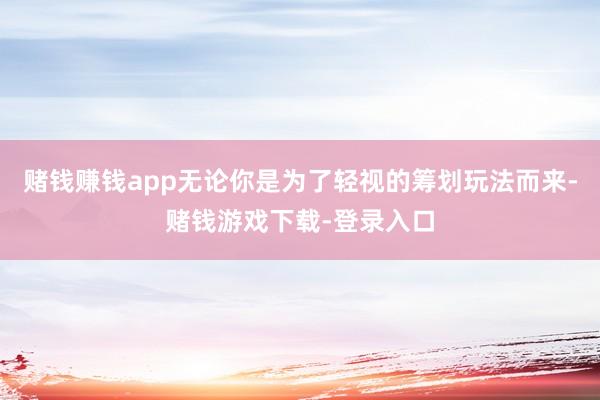 赌钱赚钱app无论你是为了轻视的筹划玩法而来-赌钱游戏下载-登录入口