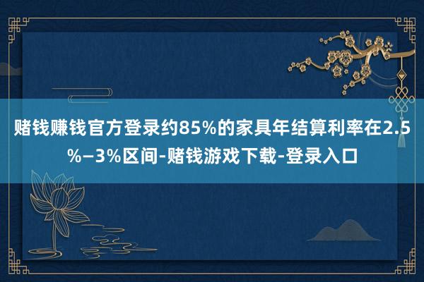 赌钱赚钱官方登录约85%的家具年结算利率在2.5%—3%区间-赌钱游戏下载-登录入口
