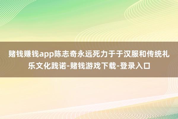 赌钱赚钱app　　陈志奇永远死力于于汉服和传统礼乐文化践诺-赌钱游戏下载-登录入口