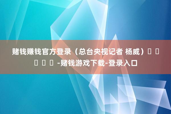 赌钱赚钱官方登录 (总台央视记者 杨威) -赌钱游戏下载-登录入口