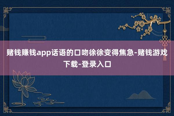 赌钱赚钱app话语的口吻徐徐变得焦急-赌钱游戏下载-登录入口