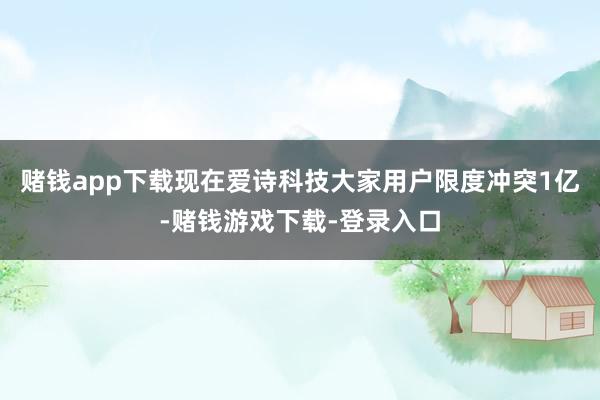 赌钱app下载现在爱诗科技大家用户限度冲突1亿-赌钱游戏下载-登录入口