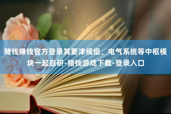 赌钱赚钱官方登录其要津模组、电气系统等中枢模块一起自研-赌钱游戏下载-登录入口