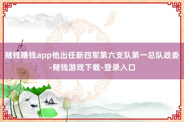 赌钱赚钱app他出任新四军第六支队第一总队政委-赌钱游戏下载-登录入口