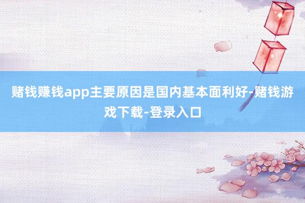 赌钱赚钱app主要原因是国内基本面利好-赌钱游戏下载-登录入口
