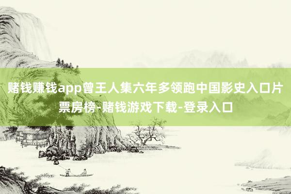 赌钱赚钱app曾王人集六年多领跑中国影史入口片票房榜-赌钱游戏下载-登录入口