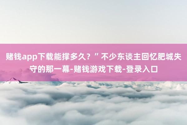 赌钱app下载能撑多久？”不少东谈主回忆肥城失守的那一幕-赌钱游戏下载-登录入口
