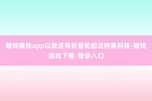 赌钱赚钱app以致还有折叠轮船这种黑科技-赌钱游戏下载-登录入口