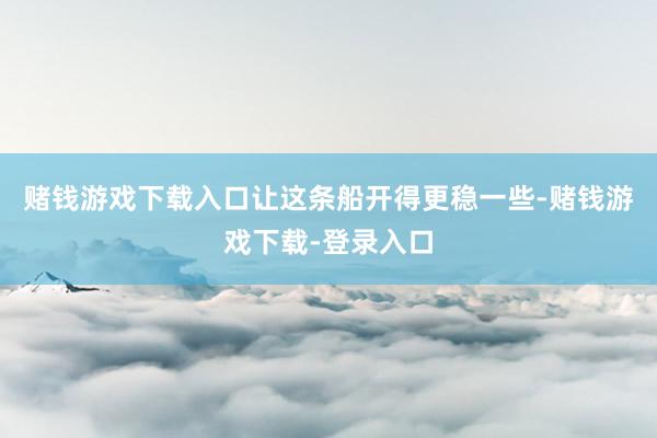 赌钱游戏下载入口让这条船开得更稳一些-赌钱游戏下载-登录入口