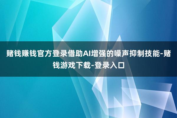 赌钱赚钱官方登录借助AI增强的噪声抑制技能-赌钱游戏下载-登录入口