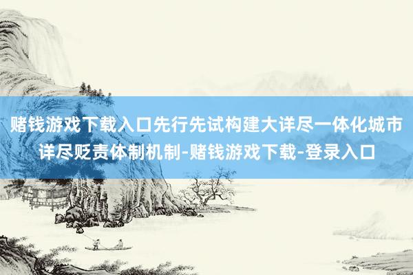赌钱游戏下载入口先行先试构建大详尽一体化城市详尽贬责体制机制-赌钱游戏下载-登录入口