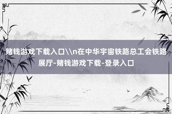 赌钱游戏下载入口\n在中华宇宙铁路总工会铁路展厅-赌钱游戏下载-登录入口