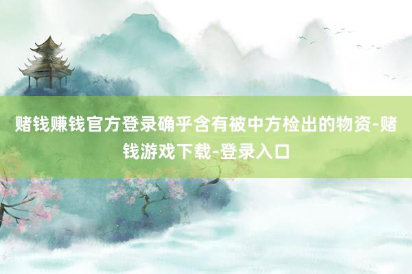 赌钱赚钱官方登录确乎含有被中方检出的物资-赌钱游戏下载-登录入口