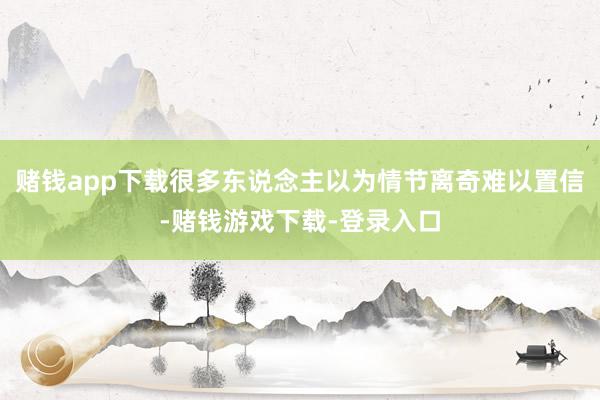 赌钱app下载很多东说念主以为情节离奇难以置信-赌钱游戏下载-登录入口