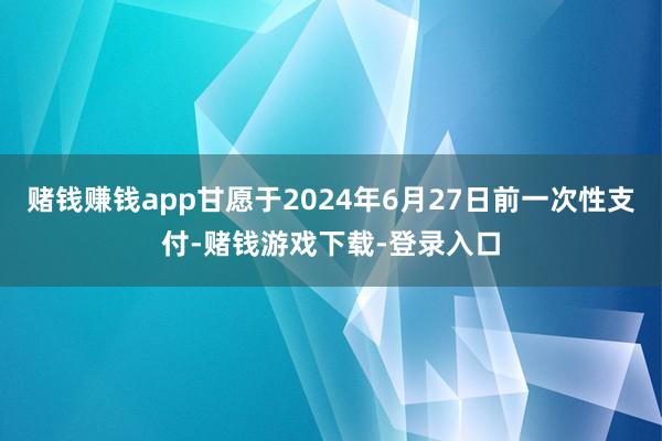 赌钱赚钱app甘愿于2024年6月27日前一次性支付-赌钱游戏下载-登录入口