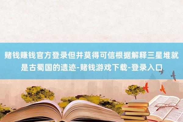 赌钱赚钱官方登录但并莫得可信根据解释三星堆就是古蜀国的遗迹-赌钱游戏下载-登录入口