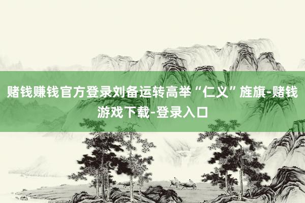 赌钱赚钱官方登录刘备运转高举“仁义”旌旗-赌钱游戏下载-登录入口