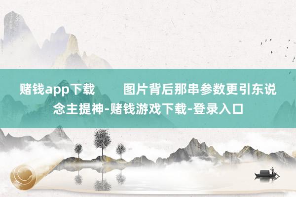 赌钱app下载        图片背后那串参数更引东说念主提神-赌钱游戏下载-登录入口