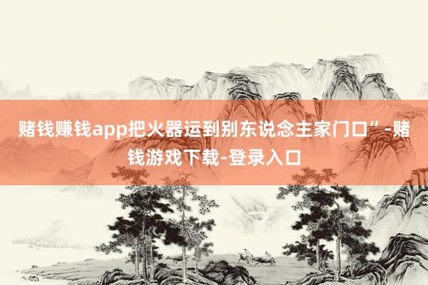 赌钱赚钱app把火器运到别东说念主家门口”-赌钱游戏下载-登录入口