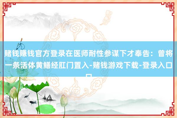 赌钱赚钱官方登录在医师耐性参谋下才奉告：曾将一条活体黄鳝经肛门置入-赌钱游戏下载-登录入口