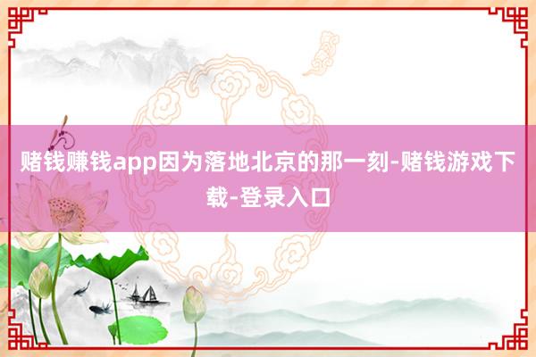 赌钱赚钱app因为落地北京的那一刻-赌钱游戏下载-登录入口