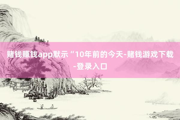 赌钱赚钱app默示“10年前的今天-赌钱游戏下载-登录入口