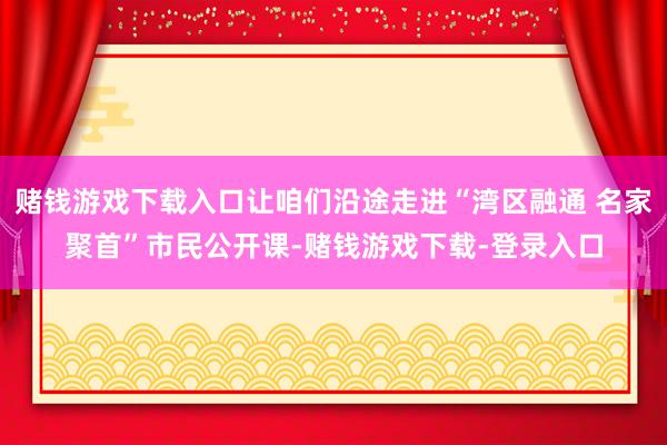 赌钱游戏下载入口让咱们沿途走进“湾区融通 名家聚首”市民公开课-赌钱游戏下载-登录入口