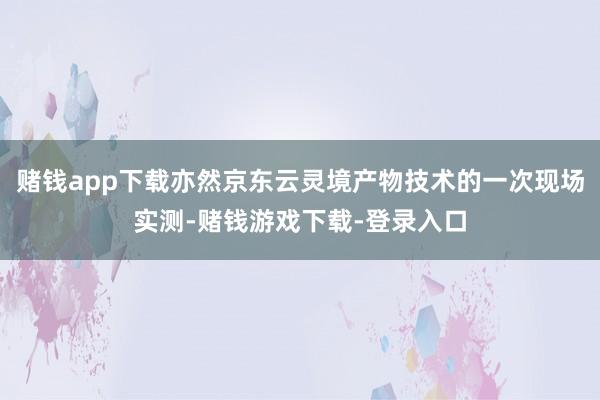 赌钱app下载亦然京东云灵境产物技术的一次现场实测-赌钱游戏下载-登录入口