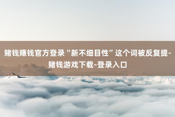 赌钱赚钱官方登录“新不细目性”这个词被反复提-赌钱游戏下载-登录入口